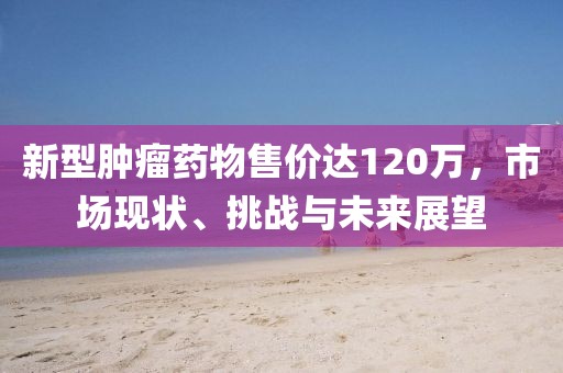 新型肿瘤药物售价达120万，市场现状、挑战与未来展望