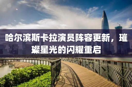 哈尔滨斯卡拉演员阵容更新，璀璨星光的闪耀重启