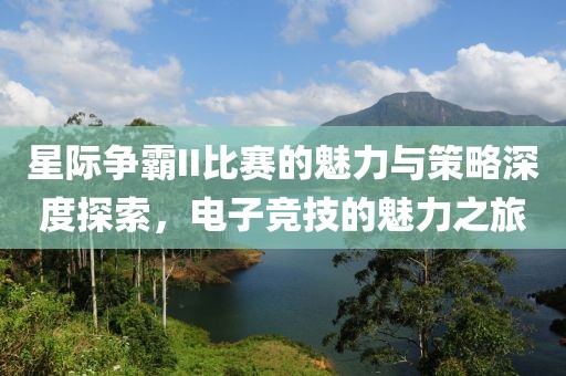 星际争霸II比赛的魅力与策略深度探索，电子竞技的魅力之旅