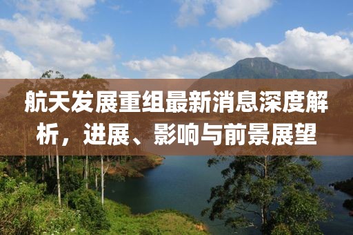 航天发展重组最新消息深度解析，进展、影响与前景展望