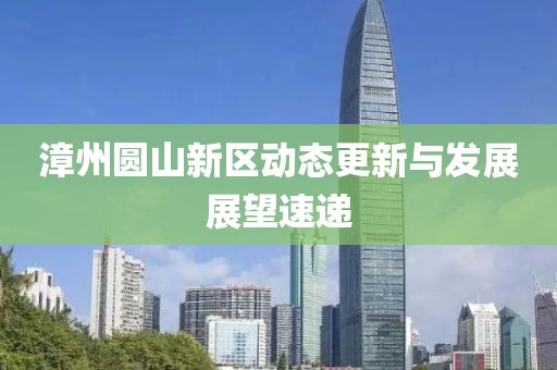 漳州圆山新区动态更新与发展展望速递