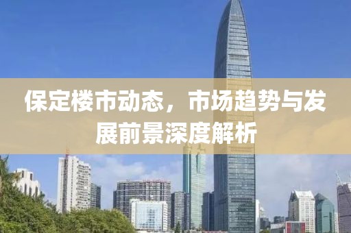 保定楼市动态，市场趋势与发展前景深度解析