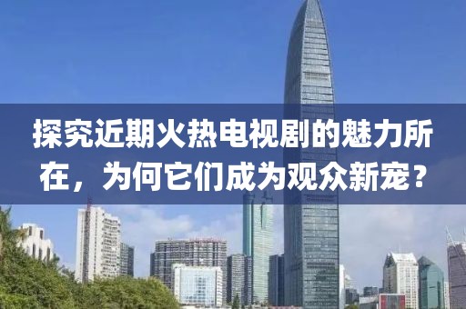 探究近期火热电视剧的魅力所在，为何它们成为观众新宠？