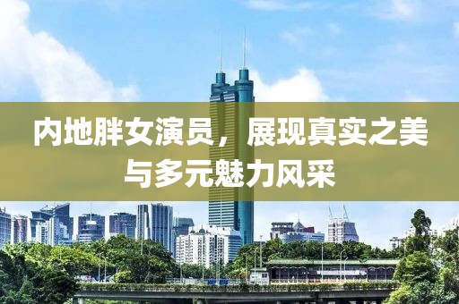 内地胖女演员，展现真实之美与多元魅力风采
