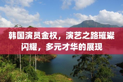韩国演员金权，演艺之路璀璨闪耀，多元才华的展现
