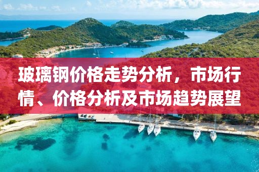 玻璃钢价格走势分析，市场行情、价格分析及市场趋势展望