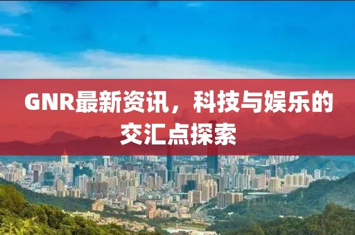 GNR最新资讯，科技与娱乐的交汇点探索