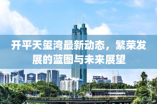 开平天玺湾最新动态，繁荣发展的蓝图与未来展望