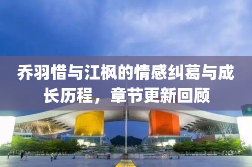 乔羽惜与江枫的情感纠葛与成长历程，章节更新回顾