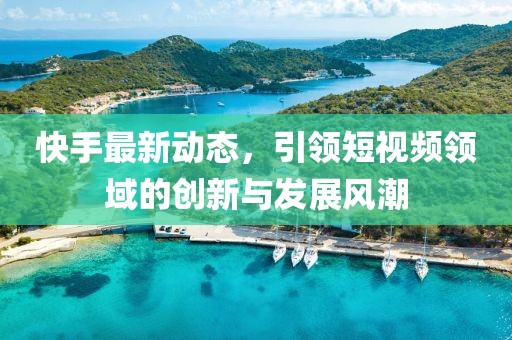 快手最新动态，引领短视频领域的创新与发展风潮