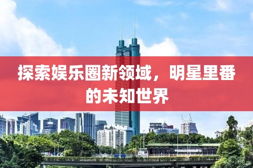 探索娱乐圈新领域，明星里番的未知世界