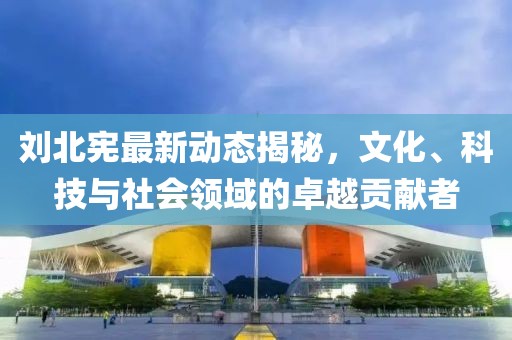 刘北宪最新动态揭秘，文化、科技与社会领域的卓越贡献者