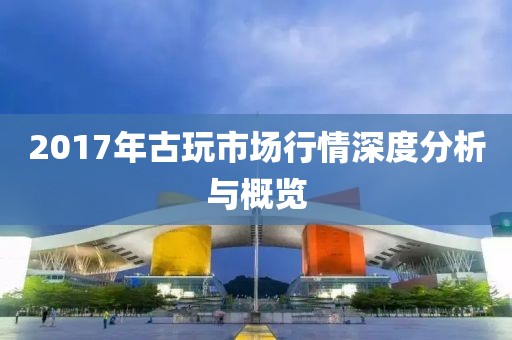 2017年古玩市场行情深度分析与概览