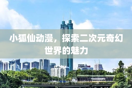 小狐仙动漫，探索二次元奇幻世界的魅力