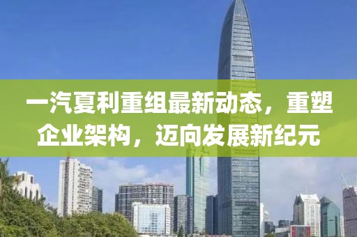 一汽夏利重组最新动态，重塑企业架构，迈向发展新纪元