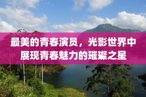 最美的青春演员，光影世界中展现青春魅力的璀璨之星