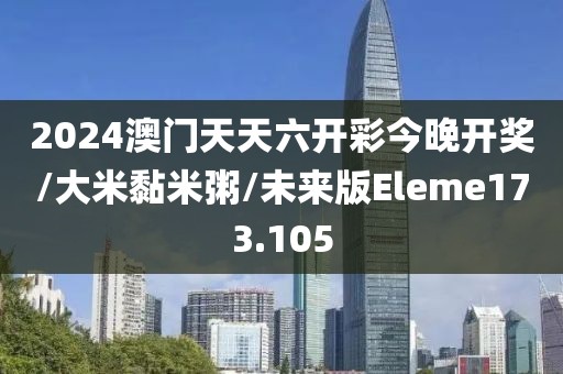 2024澳门天天六开彩今晚开奖/大米黏米粥/未来版Eleme173.105