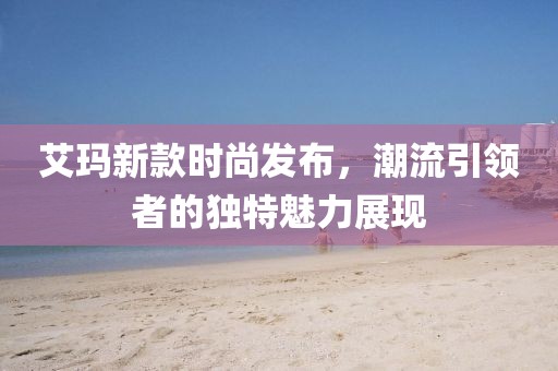 艾玛新款时尚发布，潮流引领者的独特魅力展现