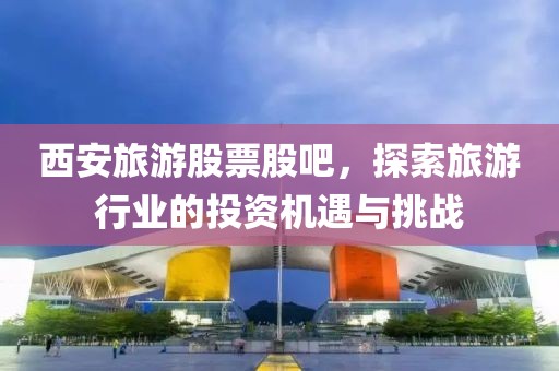 西安旅游股票股吧，探索旅游行业的投资机遇与挑战