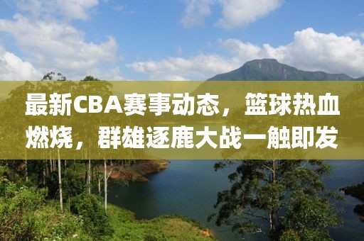 最新CBA赛事动态，篮球热血燃烧，群雄逐鹿大战一触即发