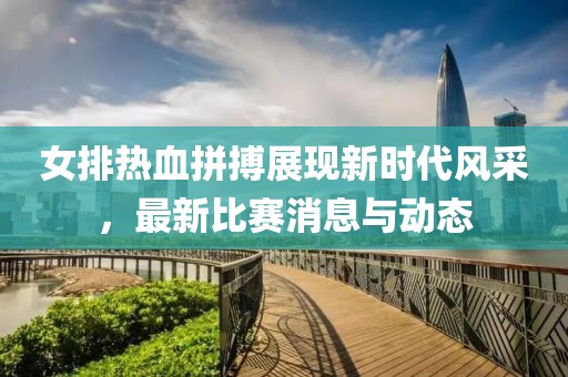 女排热血拼搏展现新时代风采，最新比赛消息与动态