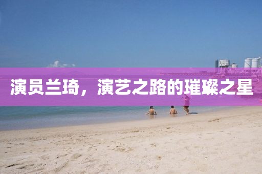 演员兰琦，演艺之路的璀璨之星