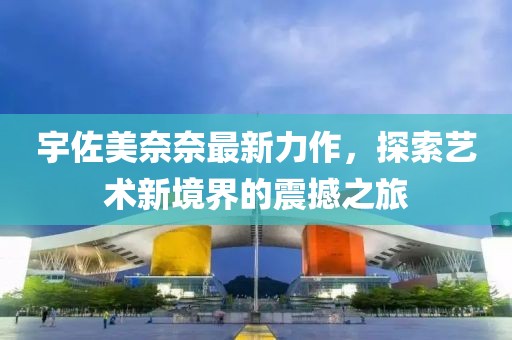 宇佐美奈奈最新力作，探索艺术新境界的震撼之旅