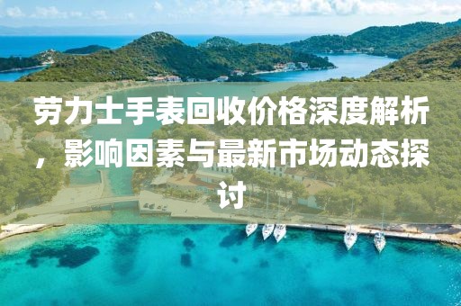 劳力士手表回收价格深度解析，影响因素与最新市场动态探讨