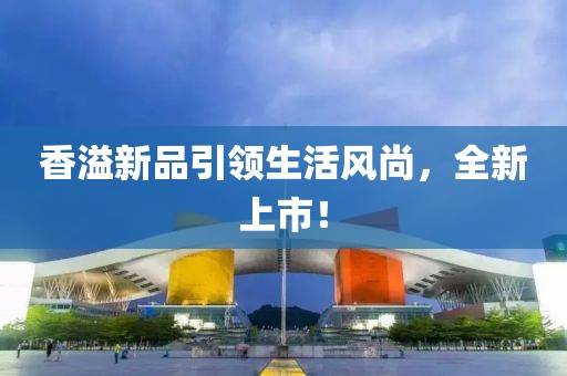 香溢新品引领生活风尚，全新上市！