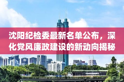 沈阳纪检委最新名单公布，深化党风廉政建设的新动向揭秘