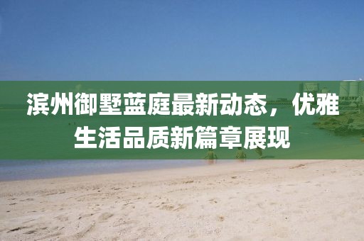 滨州御墅蓝庭最新动态，优雅生活品质新篇章展现