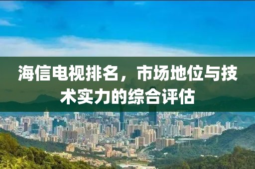 海信电视排名，市场地位与技术实力的综合评估