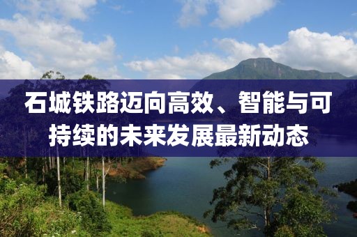 石城铁路迈向高效、智能与可持续的未来发展最新动态