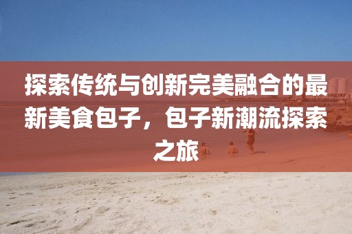 探索传统与创新完美融合的最新美食包子，包子新潮流探索之旅