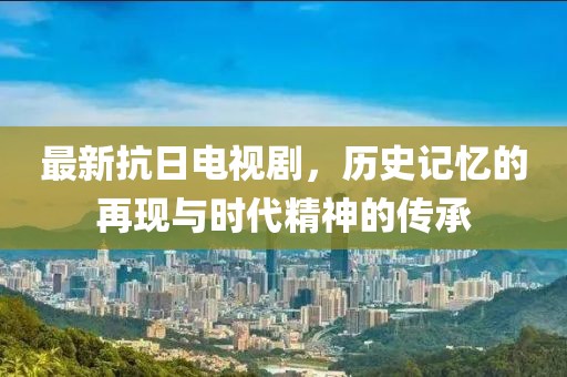 最新抗日电视剧，历史记忆的再现与时代精神的传承