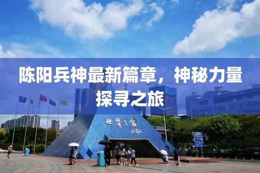陈阳兵神最新篇章，神秘力量探寻之旅