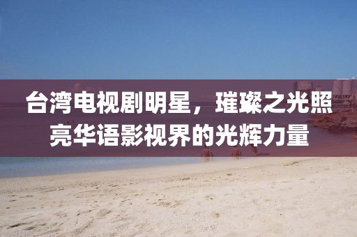 台湾电视剧明星，璀璨之光照亮华语影视界的光辉力量