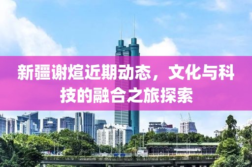 新疆谢煊近期动态，文化与科技的融合之旅探索