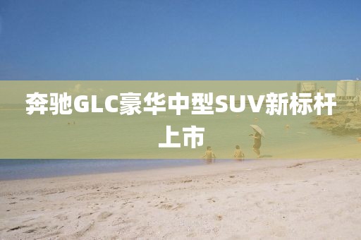 奔驰GLC豪华中型SUV新标杆上市