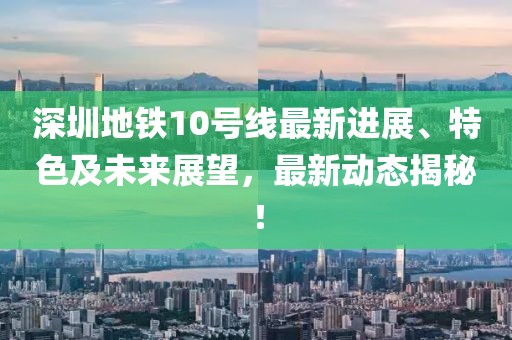深圳地铁10号线最新进展、特色及未来展望，最新动态揭秘！