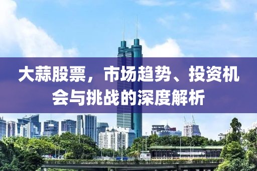 大蒜股票，市场趋势、投资机会与挑战的深度解析