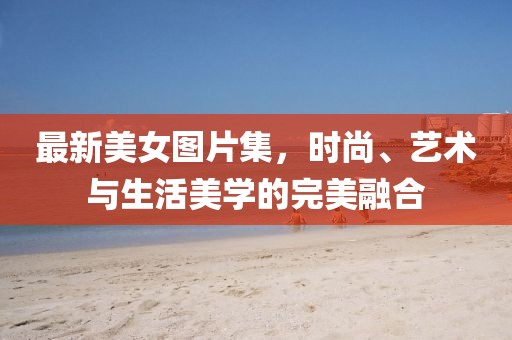 最新美女图片集，时尚、艺术与生活美学的完美融合
