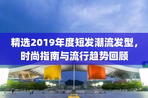 精选2019年度短发潮流发型，时尚指南与流行趋势回顾
