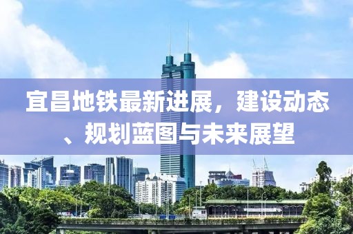 宜昌地铁最新进展，建设动态、规划蓝图与未来展望