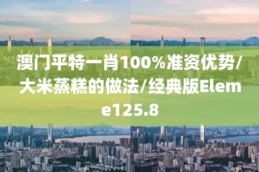 澳门平特一肖100%准资优势/大米蒸糕的做法/经典版Eleme125.8