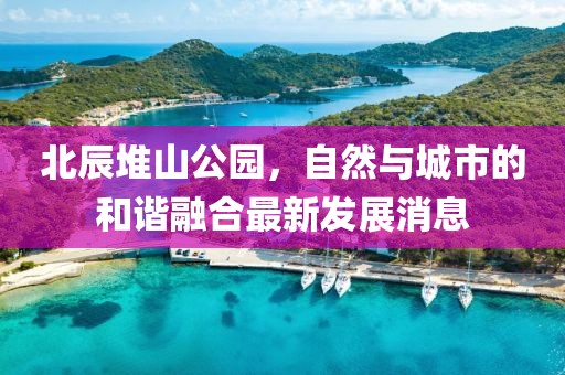 北辰堆山公园，自然与城市的和谐融合最新发展消息