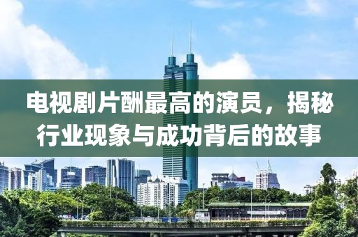 电视剧片酬最高的演员，揭秘行业现象与成功背后的故事