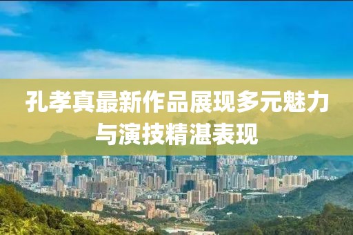 孔孝真最新作品展现多元魅力与演技精湛表现
