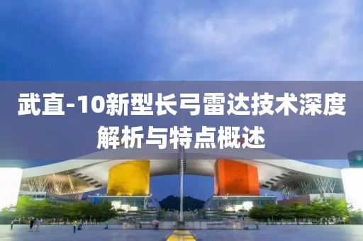 武直-10新型长弓雷达技术深度解析与特点概述