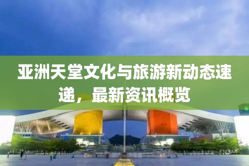 亚洲天堂文化与旅游新动态速递，最新资讯概览